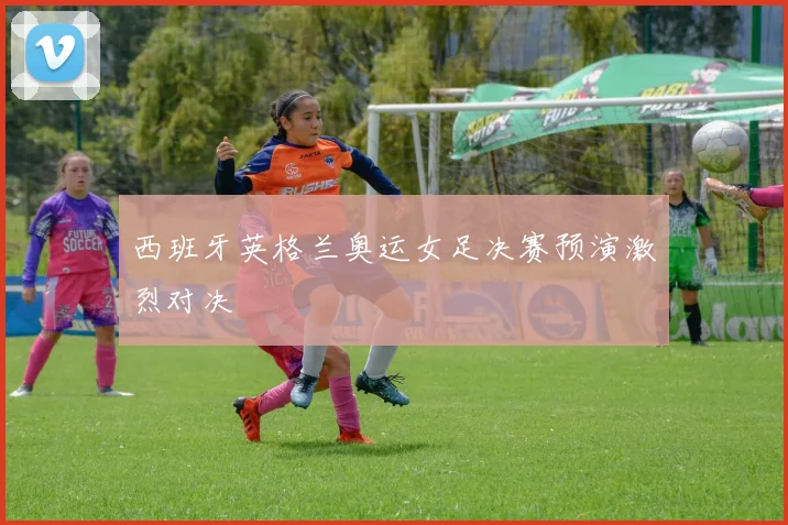 西班牙英格兰奥运女足决赛预演激烈对决