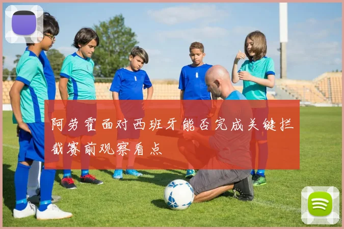 阿劳霍面对西班牙能否完成关键拦截赛前观察看点