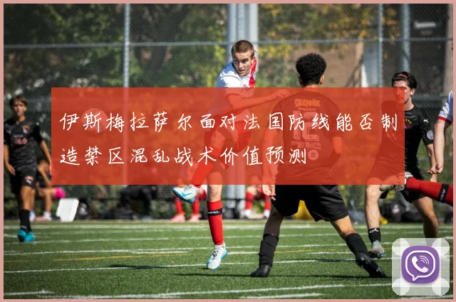 伊斯梅拉萨尔面对法国防线能否制造禁区混乱战术价值预测