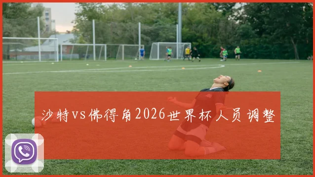 沙特vs佛得角2026世界杯人员调整