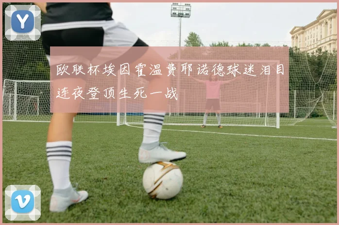 欧联杯埃因霍温费耶诺德球迷泪目连夜登顶生死一战