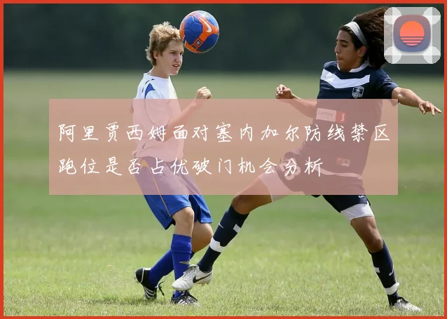 阿里贾西姆面对塞内加尔防线禁区跑位是否占优破门机会分析