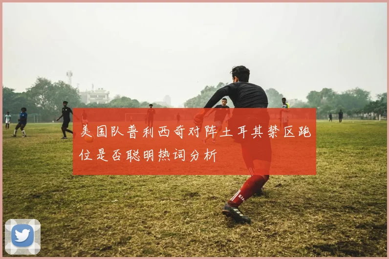 美国队普利西奇对阵土耳其禁区跑位是否聪明热词分析