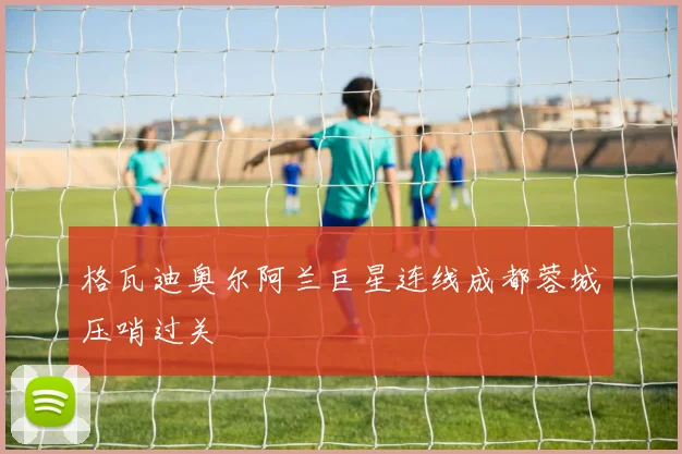 格瓦迪奥尔阿兰巨星连线成都蓉城压哨过关