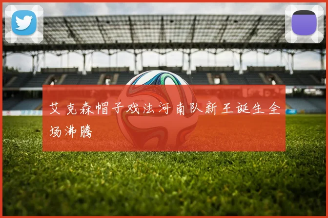 艾克森帽子戏法河南队新王诞生全场沸腾
