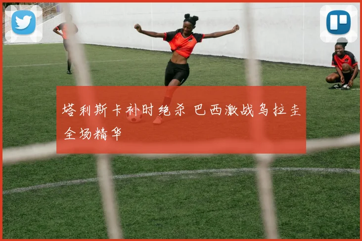 塔利斯卡补时绝杀 巴西激战乌拉圭全场精华