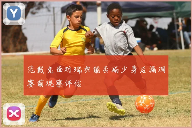 范戴克面对瑞典能否减少身后漏洞赛前观察评估