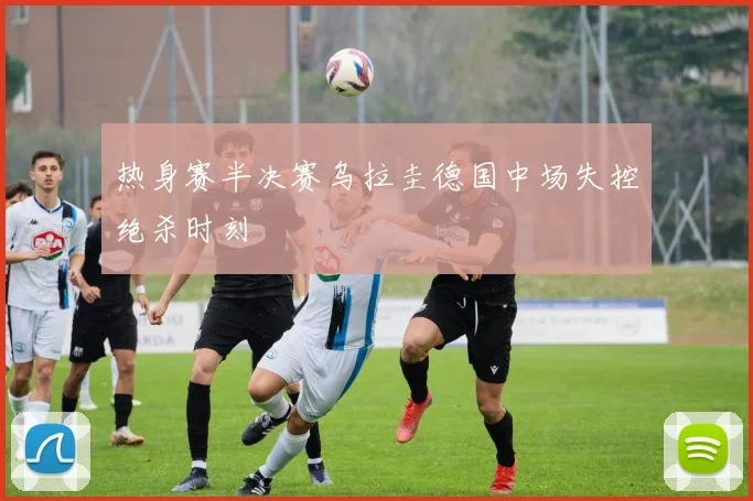 热身赛半决赛乌拉圭德国中场失控绝杀时刻