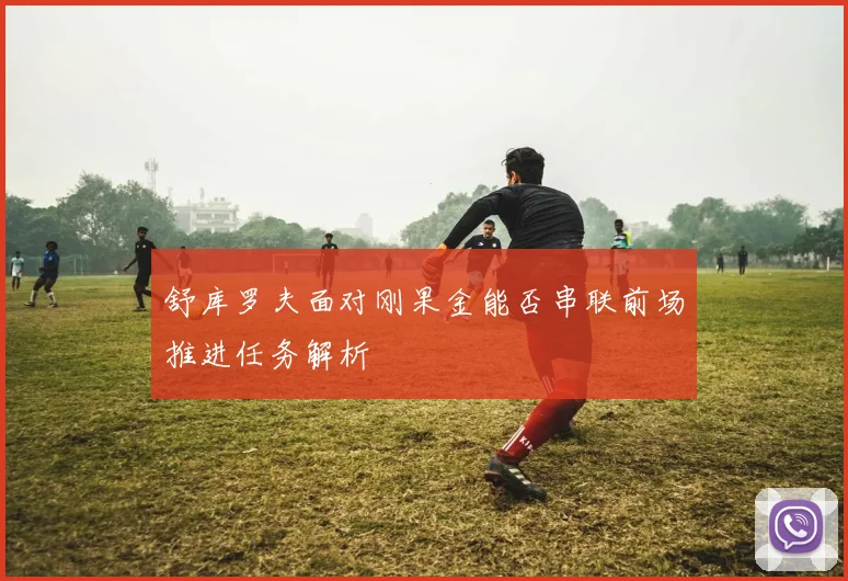 舒库罗夫面对刚果金能否串联前场推进任务解析