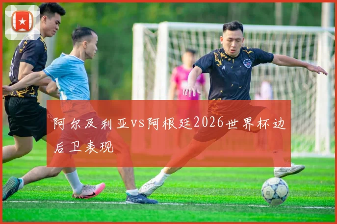 阿尔及利亚vs阿根廷2026世界杯边后卫表现