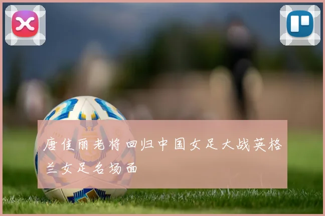 唐佳丽老将回归中国女足大战英格兰女足名场面