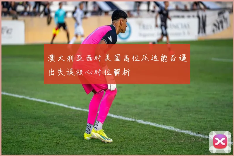 澳大利亚面对美国高位压迫能否逼出失误核心对位解析