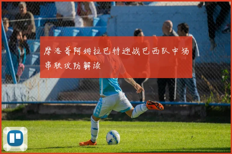 摩洛哥阿姆拉巴特迎战巴西队中场串联攻防解读