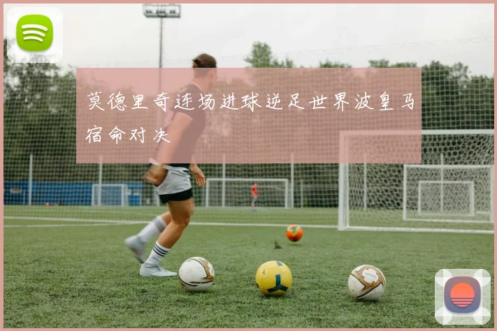 莫德里奇连场进球逆足世界波皇马宿命对决