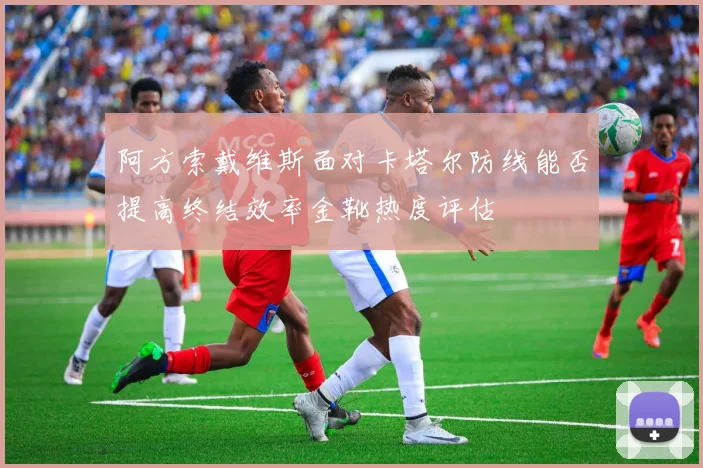 阿方索戴维斯面对卡塔尔防线能否提高终结效率金靴热度评估