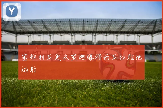 塞维利亚更衣室燃爆穆西亚拉贴地远射