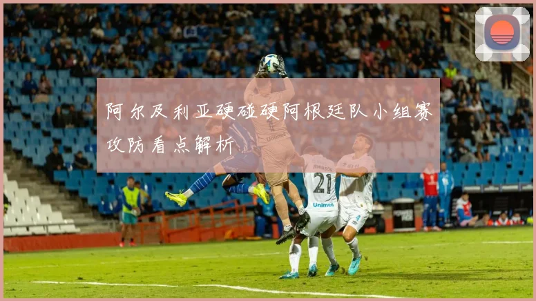 阿尔及利亚硬碰硬阿根廷队小组赛攻防看点解析