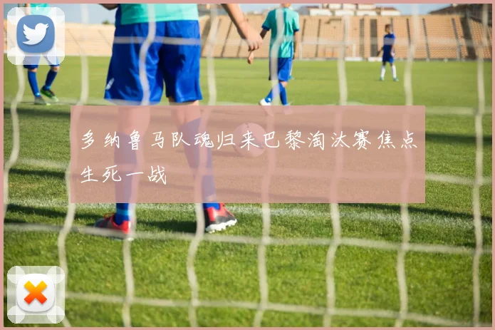 多纳鲁马队魂归来巴黎淘汰赛焦点生死一战