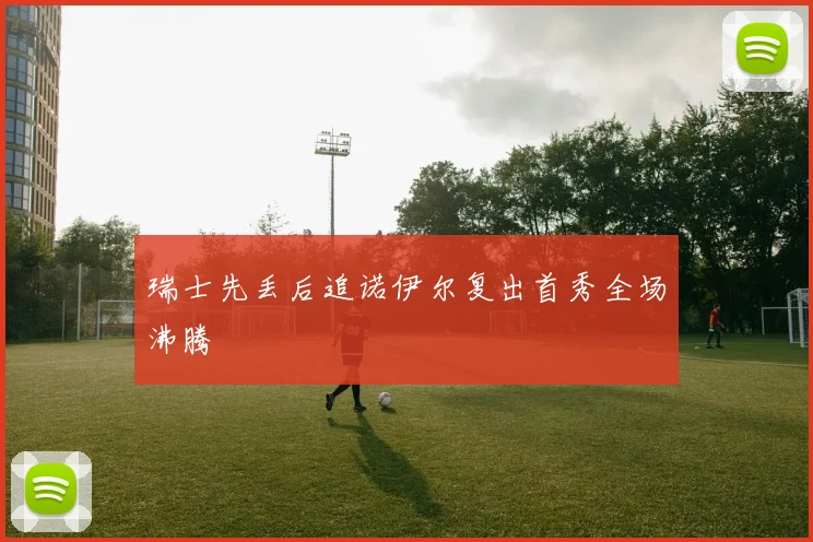 瑞士先丢后追诺伊尔复出首秀全场沸腾