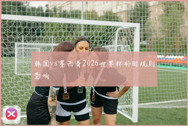 韩国vs墨西哥2026世界杯补时规则影响
