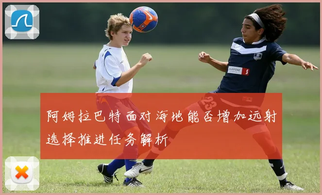 阿姆拉巴特面对海地能否增加远射选择推进任务解析
