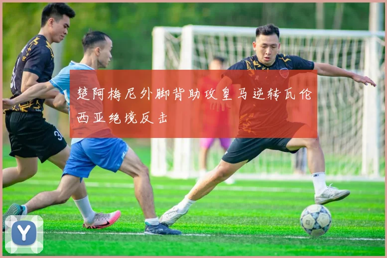 楚阿梅尼外脚背助攻皇马逆转瓦伦西亚绝境反击