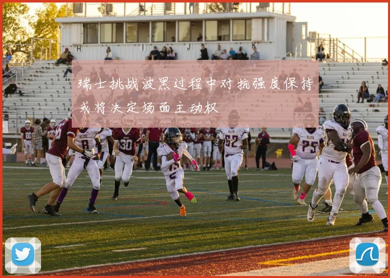 瑞士挑战波黑过程中对抗强度保持或将决定场面主动权