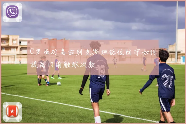C罗面对乌兹别克斯坦低位防守如何提高门前触球次数