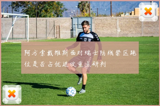 阿方索戴维斯面对瑞士防线禁区跑位是否占优进攻重点研判