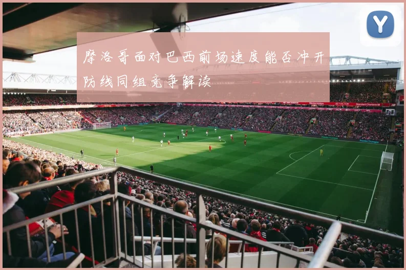 摩洛哥面对巴西前场速度能否冲开防线同组竞争解读