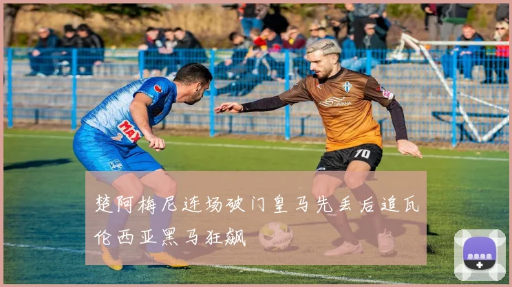 楚阿梅尼连场破门皇马先丢后追瓦伦西亚黑马狂飙