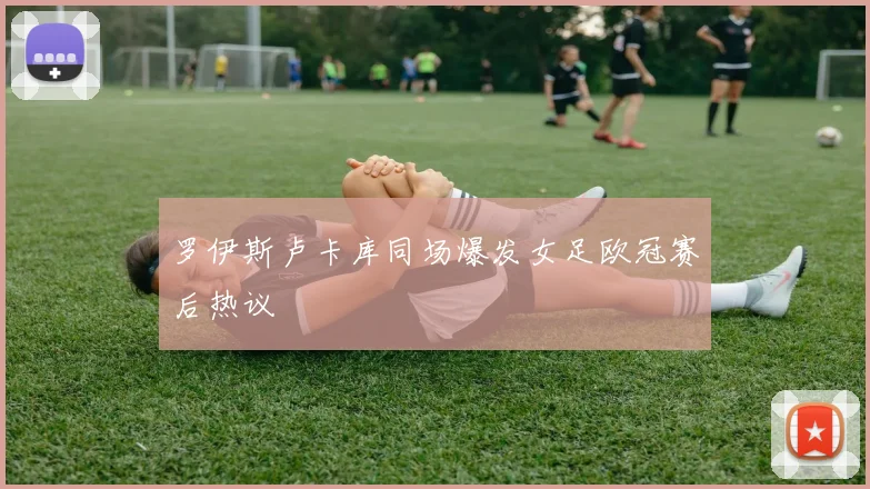 罗伊斯卢卡库同场爆发女足欧冠赛后热议