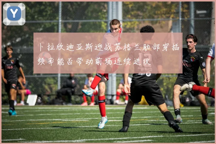 卜拉欣迪亚斯迎战苏格兰肋部穿插频率能否带动前场连续进攻
