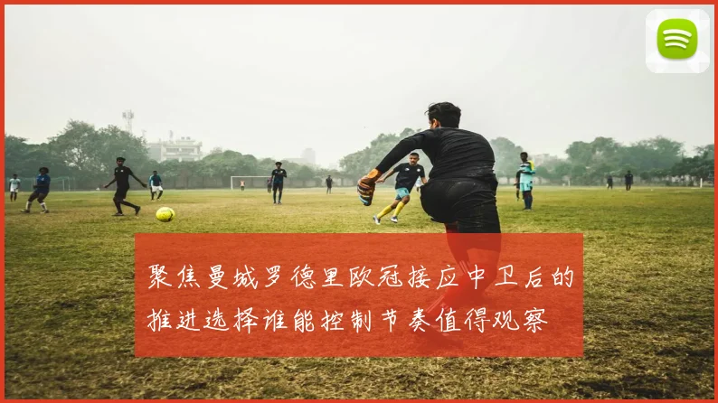 聚焦曼城罗德里欧冠接应中卫后的推进选择谁能控制节奏值得观察
