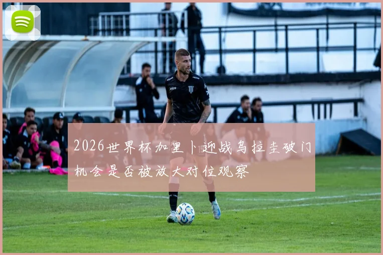 2026世界杯加里卜迎战乌拉圭破门机会是否被放大对位观察