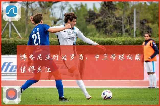博洛尼亚对话罗马，中卫带球向前值得关注