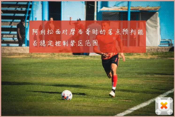 阿利松面对摩洛哥时的落点预判能否稳定控制禁区范围