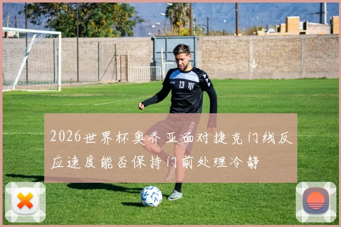 2026世界杯奥乔亚面对捷克门线反应速度能否保持门前处理冷静
