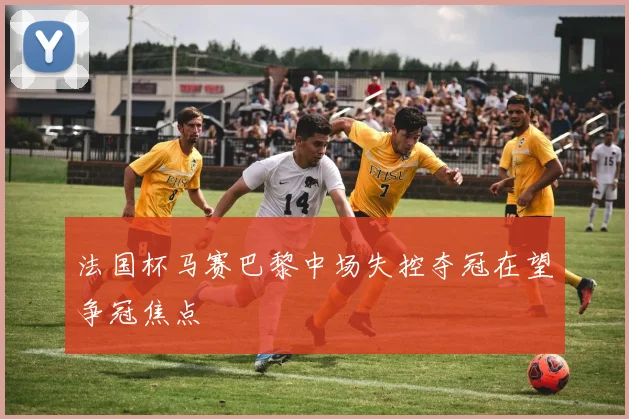 法国杯马赛巴黎中场失控夺冠在望争冠焦点