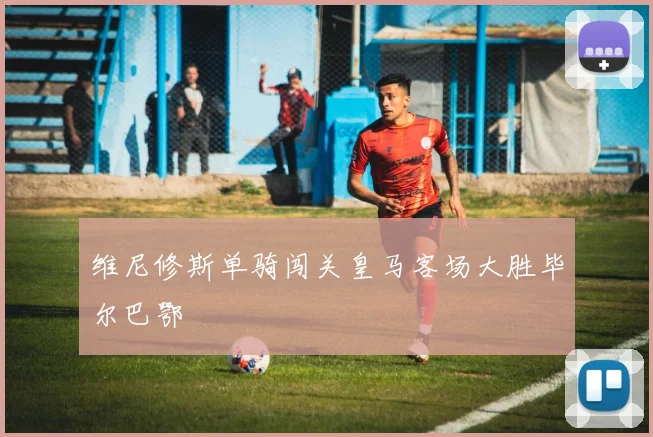 维尼修斯单骑闯关皇马客场大胜毕尔巴鄂