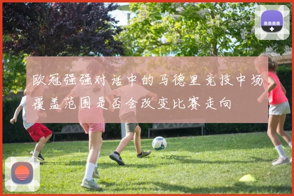欧冠强强对话中的马德里竞技中场覆盖范围是否会改变比赛走向