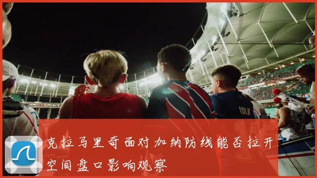 克拉马里奇面对加纳防线能否拉开空间盘口影响观察