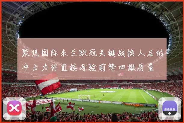 聚焦国际米兰欧冠关键战换人后的冲击力将直接考验前锋回撤质量