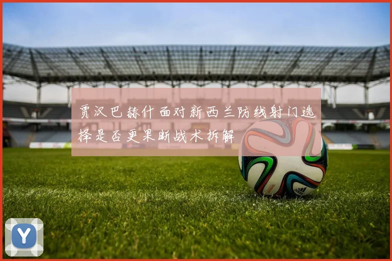 贾汉巴赫什面对新西兰防线射门选择是否更果断战术拆解