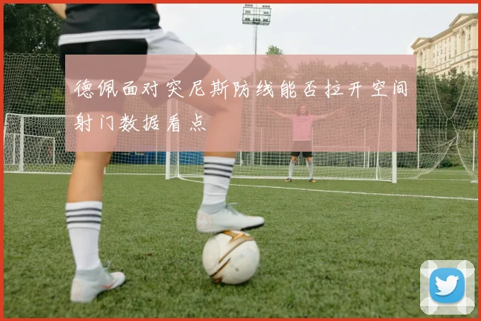 德佩面对突尼斯防线能否拉开空间射门数据看点