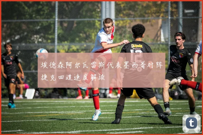 埃德森阿尔瓦雷斯代表墨西哥对阵捷克回追速度解读