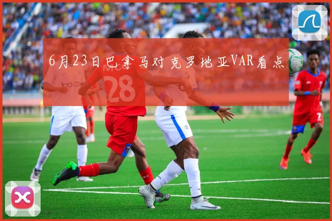 6月23日巴拿马对克罗地亚VAR看点