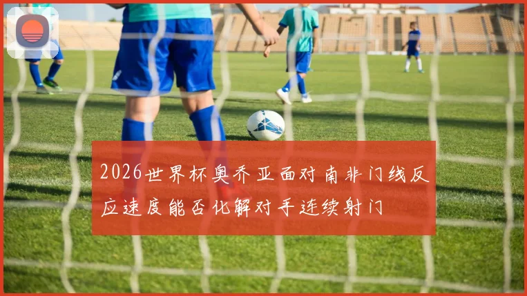 2026世界杯奥乔亚面对南非门线反应速度能否化解对手连续射门