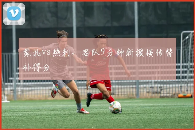 蒙扎vs热刺，客队9分钟新援横传替补得分