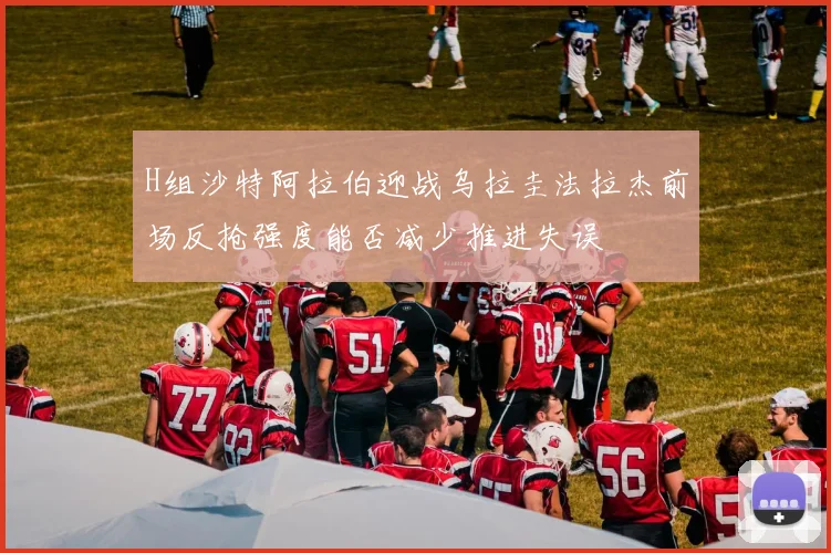 H组沙特阿拉伯迎战乌拉圭法拉杰前场反抢强度能否减少推进失误